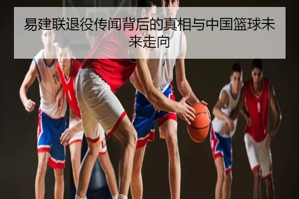 易建联退役传闻背后的真相与中国篮球未来走向